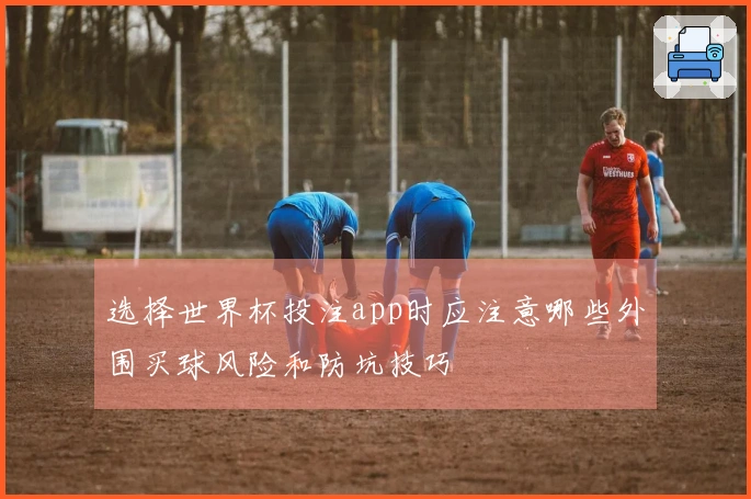 选择世界杯投注app时应注意哪些外围买球风险和防坑技巧